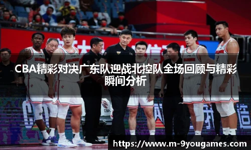 CBA精彩对决广东队迎战北控队全场回顾与精彩瞬间分析