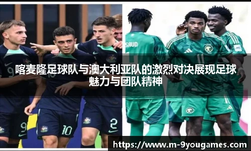 喀麦隆足球队与澳大利亚队的激烈对决展现足球魅力与团队精神