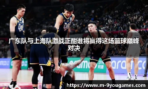 广东队与上海队激战正酣谁将赢得这场篮球巅峰对决
