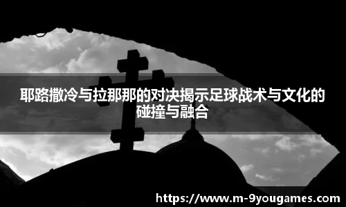 耶路撒冷与拉那那的对决揭示足球战术与文化的碰撞与融合